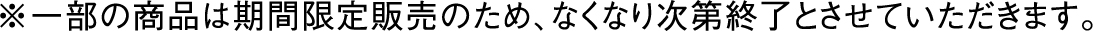 ※一部の商品は期間限定販売のため、なくなり次第終了とさせていただきます。
